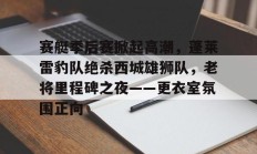 开云kaiyun官网平台 -赛艇季后赛掀起高潮，蓬莱雷豹队绝杀西城雄狮队，老将里程碑之夜——更衣室氛围正向的简单介绍