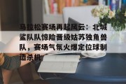 开云kaiyun官网 -马拉松赛场再起风云：北城鲨队队惊险晋级姑苏独角兽队，赛场气氛火爆定位球制造杀机(成功举办马拉松赛事后的总结汇报)