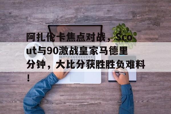 开云娱乐 -阿扎伦卡焦点对战，Scout与90激战皇家马德里分钟，大比分获胜胜负难料！(阿扎伦卡对大威)