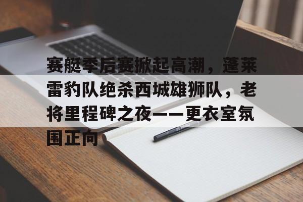 赛艇季后赛掀起高潮，蓬莱雷豹队绝杀西城雄狮队，老将里程碑之夜——更衣室氛围正向的简单介绍